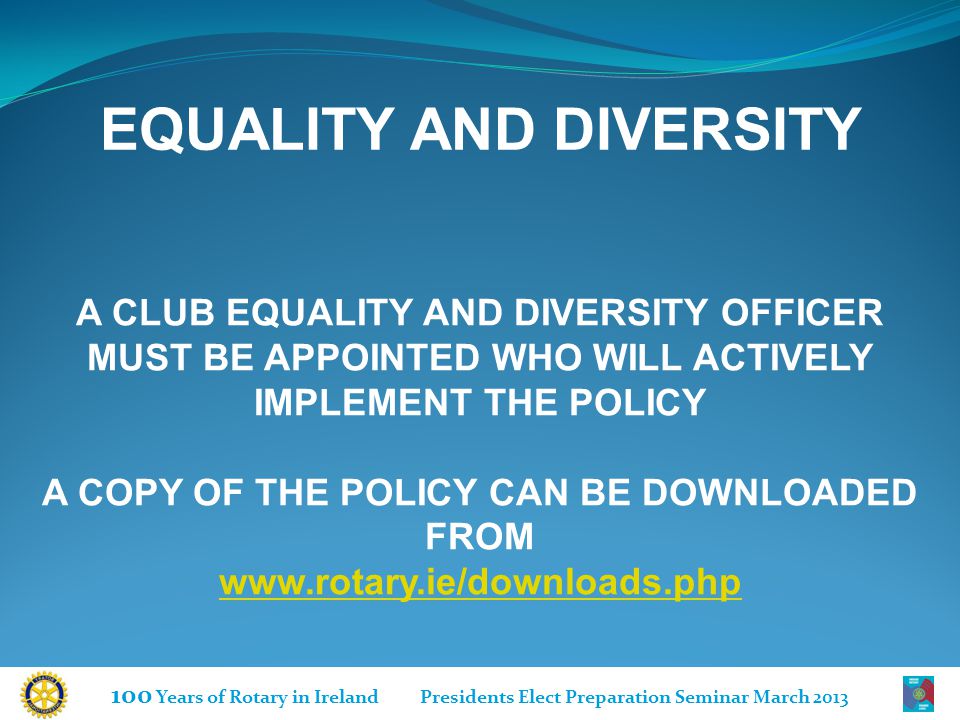100 Years of Rotary in Ireland Presidents Elect Preparation Seminar March 2013 A CLUB EQUALITY AND DIVERSITY OFFICER MUST BE APPOINTED WHO WILL ACTIVELY IMPLEMENT THE POLICY A COPY OF THE POLICY CAN BE DOWNLOADED FROM   EQUALITY AND DIVERSITY