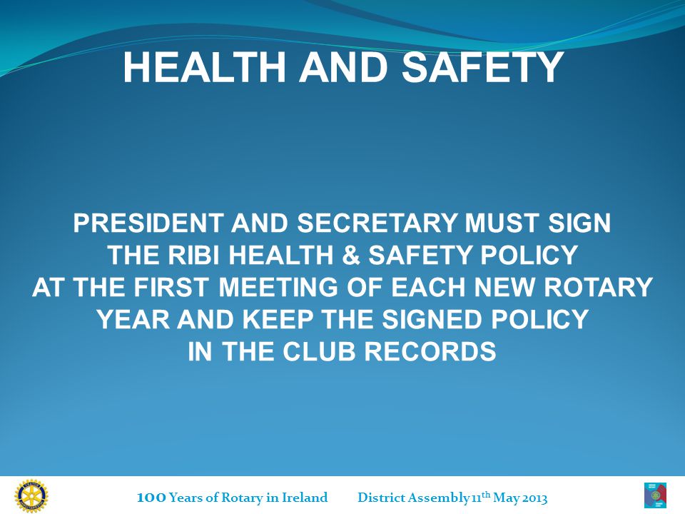 100 Years of Rotary in Ireland District Assembly 11 th May 2013 HEALTH AND SAFETY PRESIDENT AND SECRETARY MUST SIGN THE RIBI HEALTH & SAFETY POLICY AT THE FIRST MEETING OF EACH NEW ROTARY YEAR AND KEEP THE SIGNED POLICY IN THE CLUB RECORDS