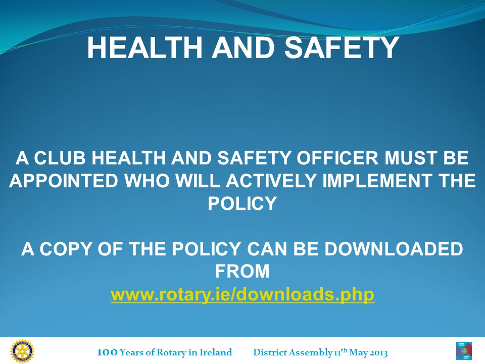 100 Years of Rotary in Ireland District Assembly 11 th May 2013 HEALTH AND SAFETY A CLUB HEALTH AND SAFETY OFFICER MUST BE APPOINTED WHO WILL ACTIVELY IMPLEMENT THE POLICY A COPY OF THE POLICY CAN BE DOWNLOADED FROM