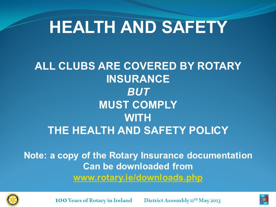 100 Years of Rotary in Ireland District Assembly 11 th May 2013 HEALTH AND SAFETY ALL CLUBS ARE COVERED BY ROTARY INSURANCE BUT MUST COMPLY WITH THE HEALTH AND SAFETY POLICY Note: a copy of the Rotary Insurance documentation Can be downloaded from