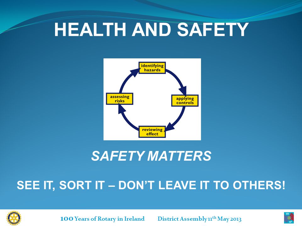100 Years of Rotary in Ireland District Assembly 11 th May 2013 HEALTH AND SAFETY SAFETY MATTERS SEE IT, SORT IT – DON’T LEAVE IT TO OTHERS!