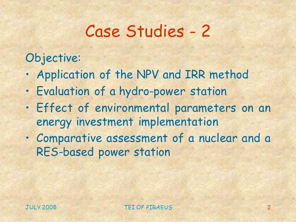JULY 2005TEI OF PIRAEUS2 Case Studies - 2 Objective: Application of the NPV and IRR method Evaluation of a hydro-power station Effect of environmental parameters on an energy investment implementation Comparative assessment of a nuclear and a RES-based power station