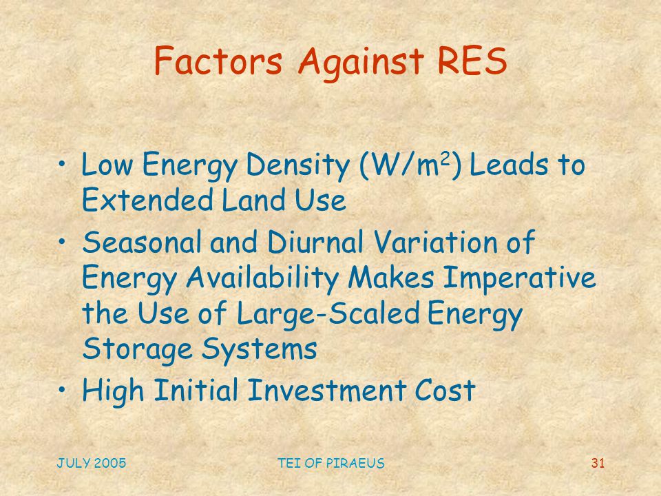JULY 2005TEI OF PIRAEUS31 Factors Against RES Low Energy Density (W/m 2 ) Leads to Extended Land Use Seasonal and Diurnal Variation of Energy Availability Makes Imperative the Use of Large-Scaled Energy Storage Systems High Initial Investment Cost