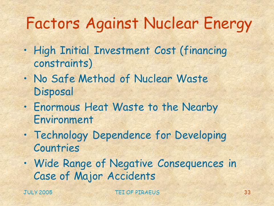 JULY 2005TEI OF PIRAEUS33 Factors Against Nuclear Energy High Initial Investment Cost (financing constraints) No Safe Method of Nuclear Waste Disposal Enormous Heat Waste to the Nearby Environment Technology Dependence for Developing Countries Wide Range of Negative Consequences in Case of Major Accidents
