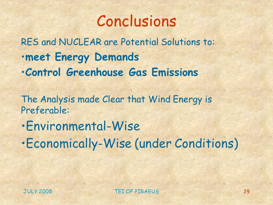 JULY 2005TEI OF PIRAEUS39 Conclusions RES and NUCLEAR are Potential Solutions to: meet Energy Demands Control Greenhouse Gas Emissions The Analysis made Clear that Wind Energy is Preferable: Environmental-Wise Economically-Wise (under Conditions)