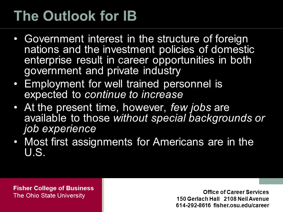 Fisher College of Business The Ohio State University Office of Career Services 150 Gerlach Hall 2108 Neil Avenue fisher.osu.edu/career The Outlook for IB Government interest in the structure of foreign nations and the investment policies of domestic enterprise result in career opportunities in both government and private industry Employment for well trained personnel is expected to continue to increase At the present time, however, few jobs are available to those without special backgrounds or job experience Most first assignments for Americans are in the U.S.