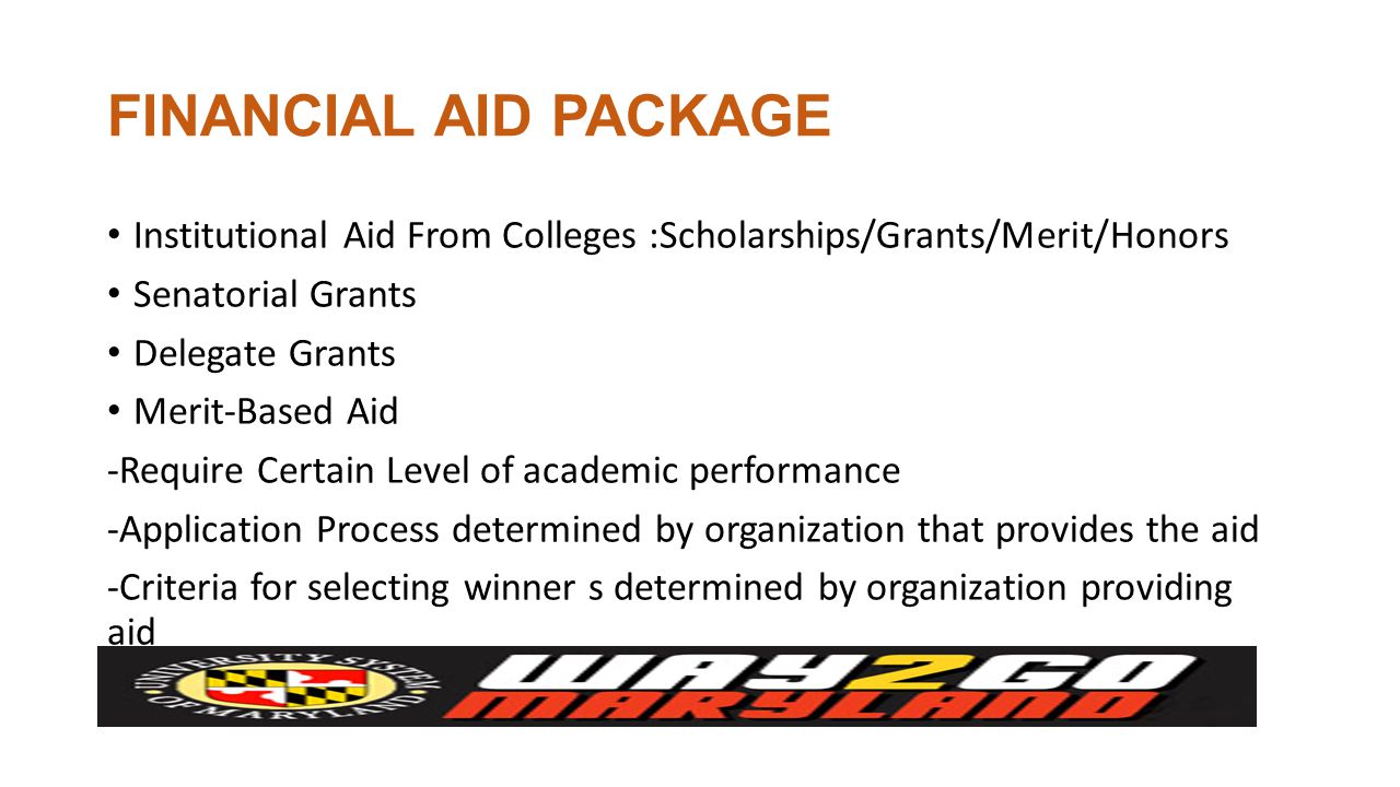 FINANCIAL AID PACKAGE Institutional Aid From Colleges :Scholarships/Grants/Merit/Honors Senatorial Grants Delegate Grants Merit-Based Aid -Require Certain Level of academic performance -Application Process determined by organization that provides the aid -Criteria for selecting winner s determined by organization providing aid