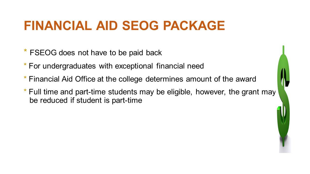 FINANCIAL AID SEOG PACKAGE * FSEOG does not have to be paid back * For undergraduates with exceptional financial need * Financial Aid Office at the college determines amount of the award * Full time and part-time students may be eligible, however, the grant may be reduced if student is part-time