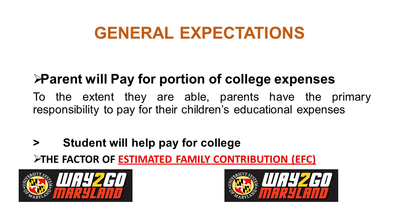 GENERAL EXPECTATIONS  Parent will Pay for portion of college expenses To the extent they are able, parents have the primary responsibility to pay for their children’s educational expenses > Student will help pay for college  THE FACTOR OF ESTIMATED FAMILY CONTRIBUTION (EFC)