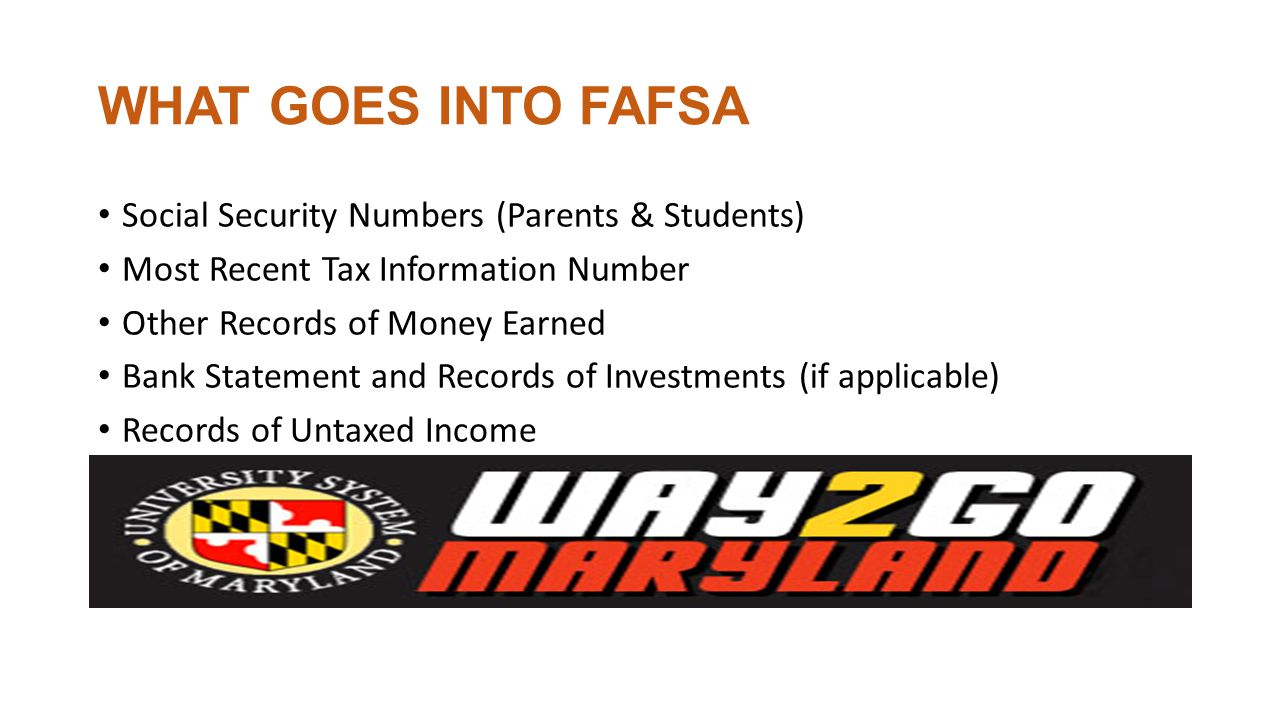 WHAT GOES INTO FAFSA Social Security Numbers (Parents & Students) Most Recent Tax Information Number Other Records of Money Earned Bank Statement and Records of Investments (if applicable) Records of Untaxed Income