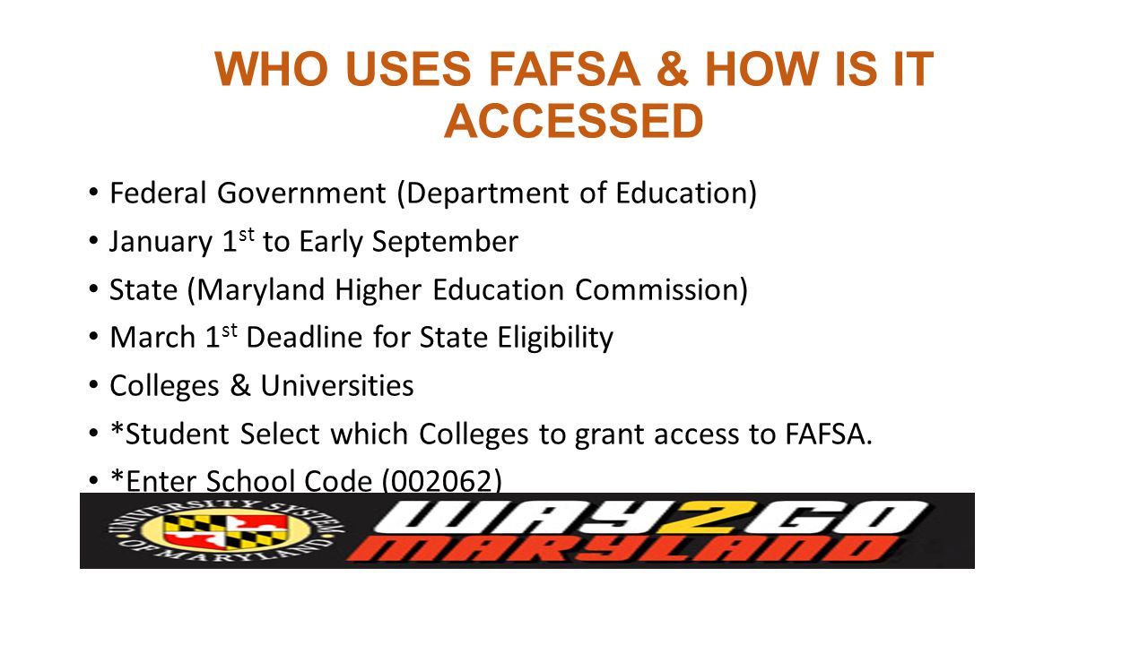 WHO USES FAFSA & HOW IS IT ACCESSED Federal Government (Department of Education) January 1 st to Early September State (Maryland Higher Education Commission) March 1 st Deadline for State Eligibility Colleges & Universities *Student Select which Colleges to grant access to FAFSA.