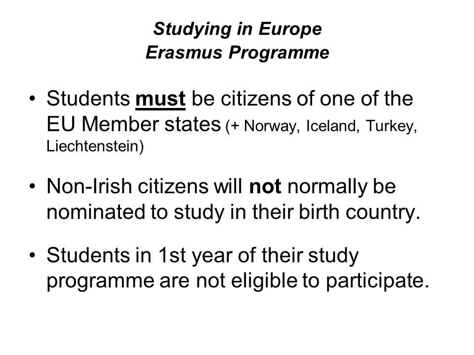 Studying in Europe Erasmus Programme Students must be citizens of one of the EU Member states (+ Norway, Iceland, Turkey, Liechtenstein) Non-Irish citizens will not normally be nominated to study in their birth country.