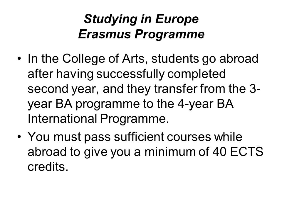 Studying in Europe Erasmus Programme In the College of Arts, students go abroad after having successfully completed second year, and they transfer from the 3- year BA programme to the 4-year BA International Programme.