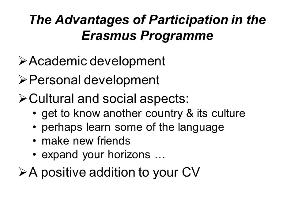 The Advantages of Participation in the Erasmus Programme  Academic development  Personal development  Cultural and social aspects: get to know another country & its culture perhaps learn some of the language make new friends expand your horizons …  A positive addition to your CV