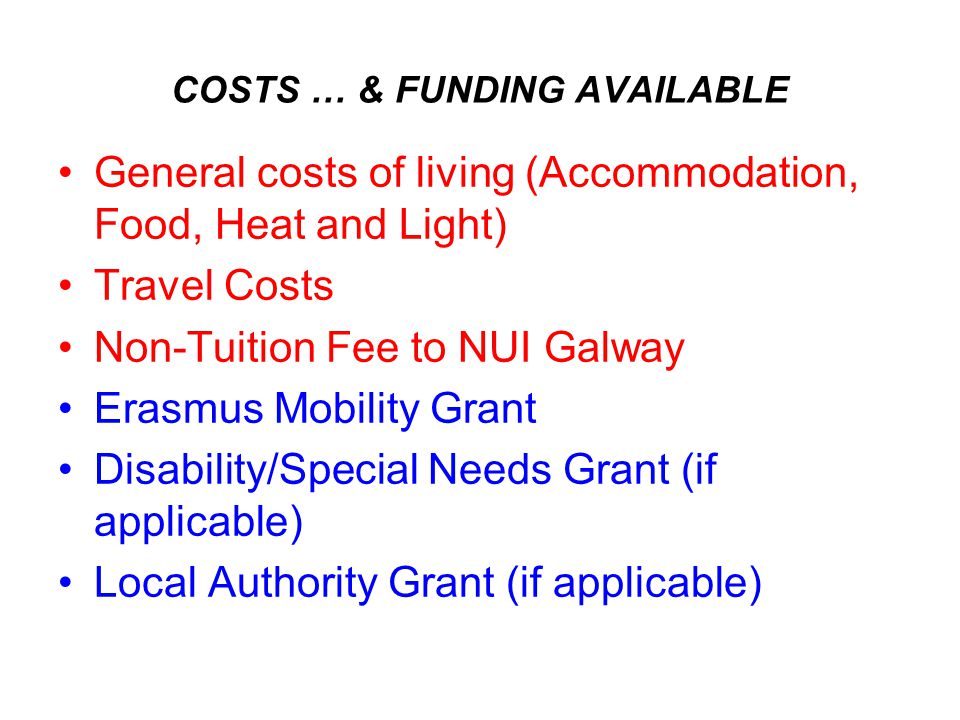 COSTS … & FUNDING AVAILABLE General costs of living (Accommodation, Food, Heat and Light) Travel Costs Non-Tuition Fee to NUI Galway Erasmus Mobility Grant Disability/Special Needs Grant (if applicable) Local Authority Grant (if applicable)