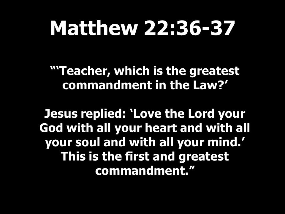 ‘Teacher, which is the greatest commandment in the Law ’ Jesus replied: ‘Love the Lord your God with all your heart and with all your soul and with all your mind.’ This is the first and greatest commandment. Matthew 22:36-37