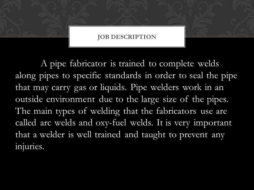 A pipe fabricator is trained to complete welds along pipes to specific standards in order to seal the pipe that may carry gas or liquids.