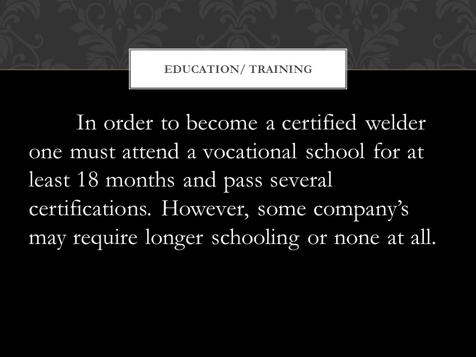In order to become a certified welder one must attend a vocational school for at least 18 months and pass several certifications.
