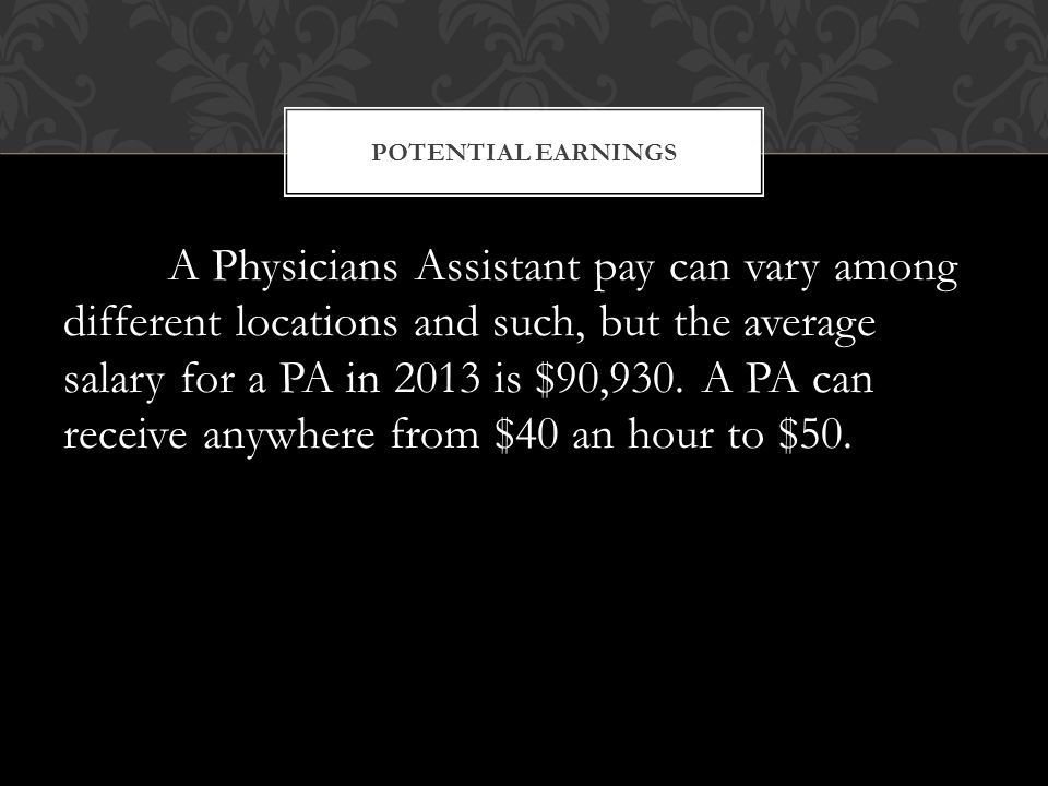 A Physicians Assistant pay can vary among different locations and such, but the average salary for a PA in 2013 is $90,930.