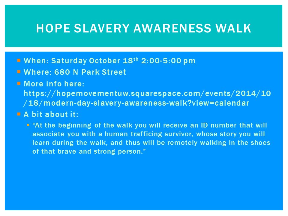  When: Saturday October 18 th 2:00-5:00 pm  Where: 680 N Park Street  More info here:   /18/modern-day-slavery-awareness-walk view=calendar  A bit about it:  At the beginning of the walk you will receive an ID number that will associate you with a human trafficing survivor, whose story you will learn during the walk, and thus will be remotely walking in the shoes of that brave and strong person. HOPE SLAVERY AWARENESS WALK