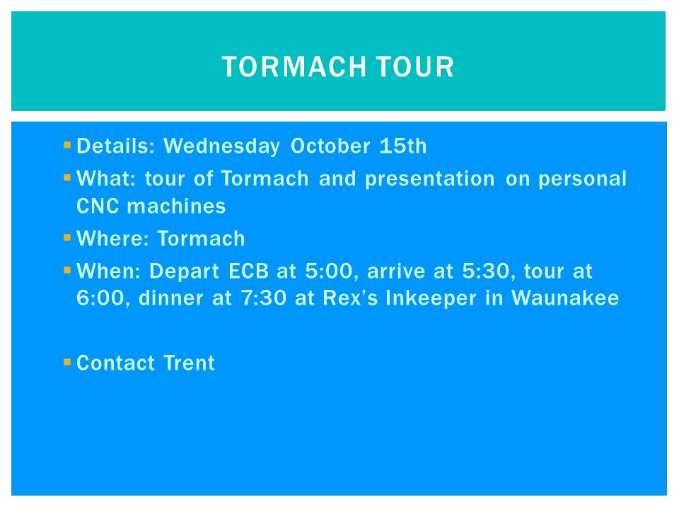  Details: Wednesday October 15th  What: tour of Tormach and presentation on personal CNC machines  Where: Tormach  When: Depart ECB at 5:00, arrive at 5:30, tour at 6:00, dinner at 7:30 at Rex’s Inkeeper in Waunakee  Contact Trent TORMACH TOUR