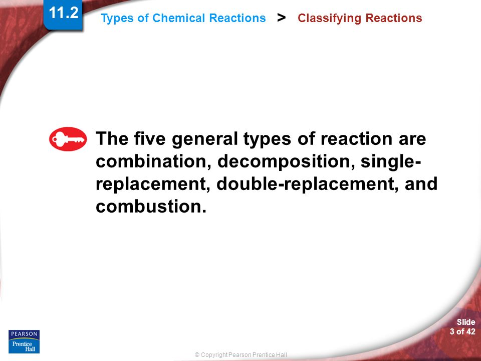© Copyright Pearson Prentice Hall Slide 3 of 42 Types of Chemical Reactions > Classifying Reactions The five general types of reaction are combination, decomposition, single- replacement, double-replacement, and combustion.