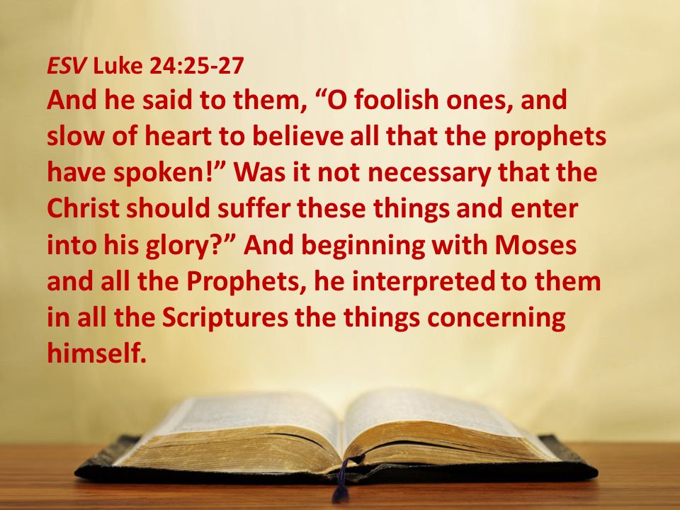 ESV Luke 24:25-27 And he said to them, O foolish ones, and slow of heart to believe all that the prophets have spoken! Was it not necessary that the Christ should suffer these things and enter into his glory And beginning with Moses and all the Prophets, he interpreted to them in all the Scriptures the things concerning himself.