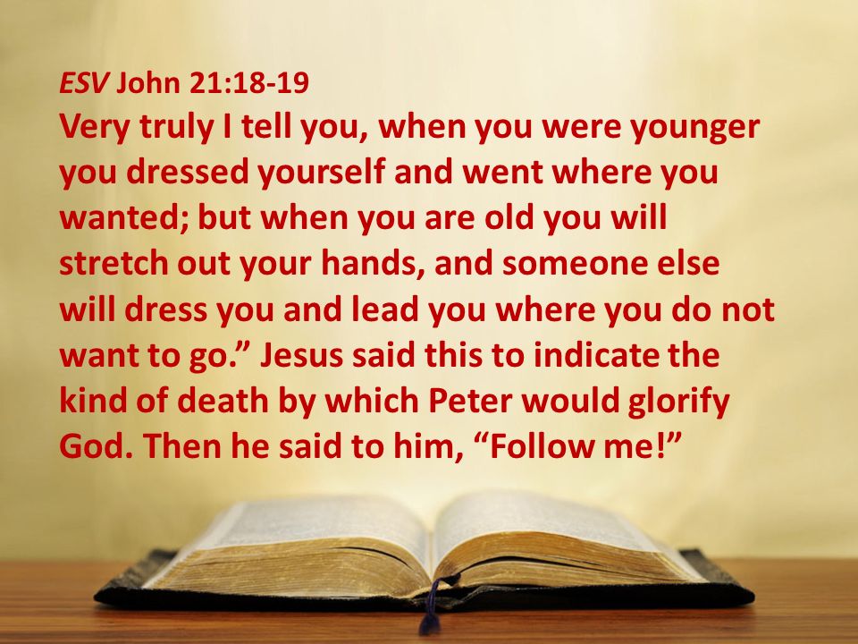 ESV John 21:18-19 Very truly I tell you, when you were younger you dressed yourself and went where you wanted; but when you are old you will stretch out your hands, and someone else will dress you and lead you where you do not want to go. Jesus said this to indicate the kind of death by which Peter would glorify God.