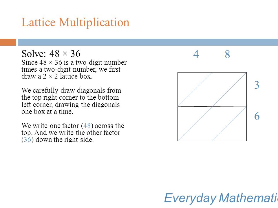 Lattice Multiplication Everyday Mathematics Lattice multiplication involves: Using basic facts knowledge; Organizing a multiplication problem using a grid based on place value; Using the distributive property; and Following several well-defined steps to find the product.