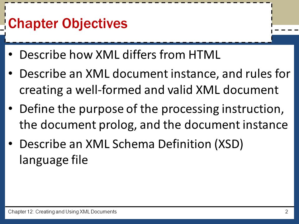 Describe how XML differs from HTML Describe an XML document instance, and rules for creating a well-formed and valid XML document Define the purpose of the processing instruction, the document prolog, and the document instance Describe an XML Schema Definition (XSD) language file Chapter 12: Creating and Using XML Documents2 Chapter Objectives