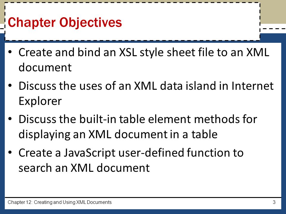 Create and bind an XSL style sheet file to an XML document Discuss the uses of an XML data island in Internet Explorer Discuss the built-in table element methods for displaying an XML document in a table Create a JavaScript user-defined function to search an XML document Chapter 12: Creating and Using XML Documents3 Chapter Objectives