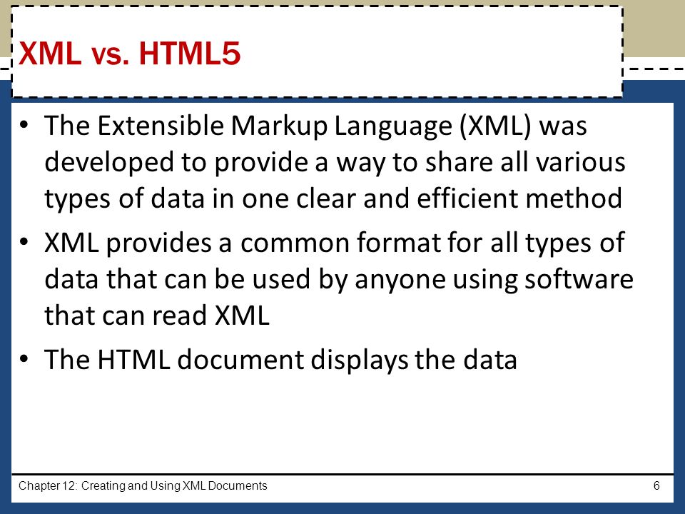 The Extensible Markup Language (XML) was developed to provide a way to share all various types of data in one clear and efficient method XML provides a common format for all types of data that can be used by anyone using software that can read XML The HTML document displays the data Chapter 12: Creating and Using XML Documents6 XML vs.