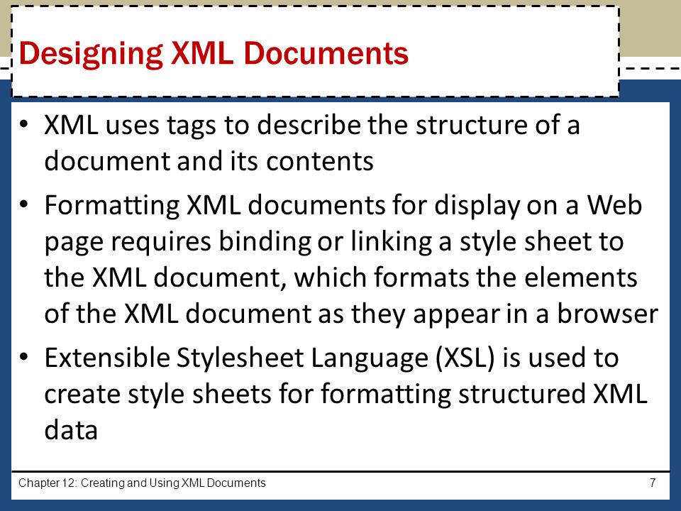 XML uses tags to describe the structure of a document and its contents Formatting XML documents for display on a Web page requires binding or linking a style sheet to the XML document, which formats the elements of the XML document as they appear in a browser Extensible Stylesheet Language (XSL) is used to create style sheets for formatting structured XML data Chapter 12: Creating and Using XML Documents7 Designing XML Documents
