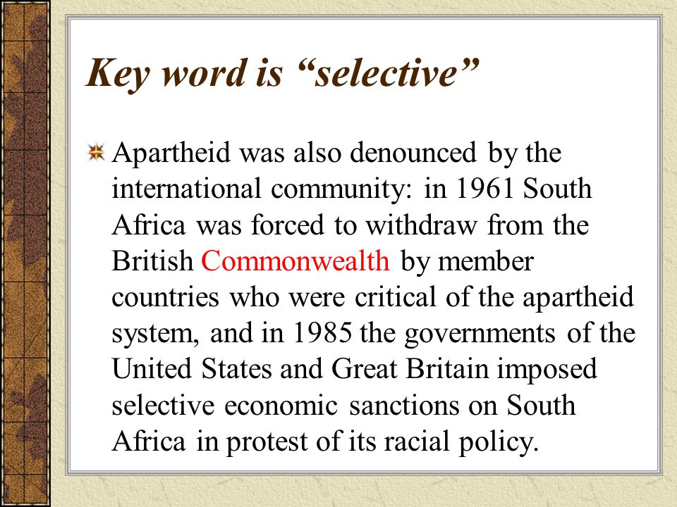 Key word is selective Apartheid was also denounced by the international community: in 1961 South Africa was forced to withdraw from the British Commonwealth by member countries who were critical of the apartheid system, and in 1985 the governments of the United States and Great Britain imposed selective economic sanctions on South Africa in protest of its racial policy.