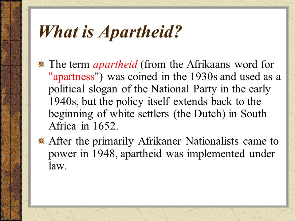 The term apartheid (from the Afrikaans word for apartness ) was coined in the 1930s and used as a political slogan of the National Party in the early 1940s, but the policy itself extends back to the beginning of white settlers (the Dutch) in South Africa in 1652.