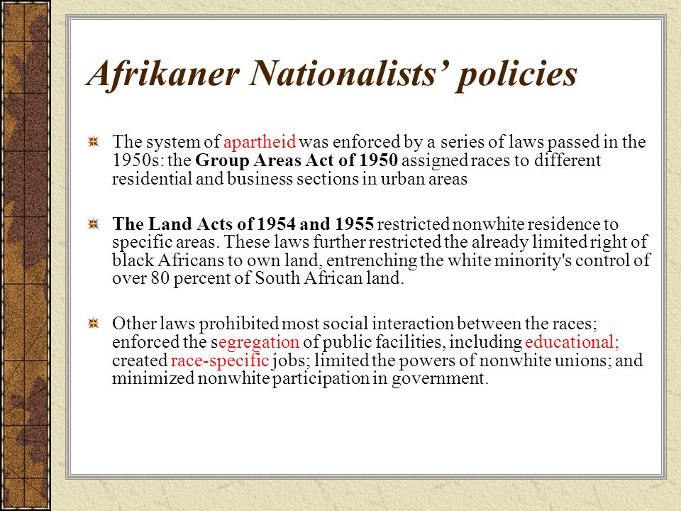 Afrikaner Nationalists’ policies The system of apartheid was enforced by a series of laws passed in the 1950s: the Group Areas Act of 1950 assigned races to different residential and business sections in urban areas The Land Acts of 1954 and 1955 restricted nonwhite residence to specific areas.
