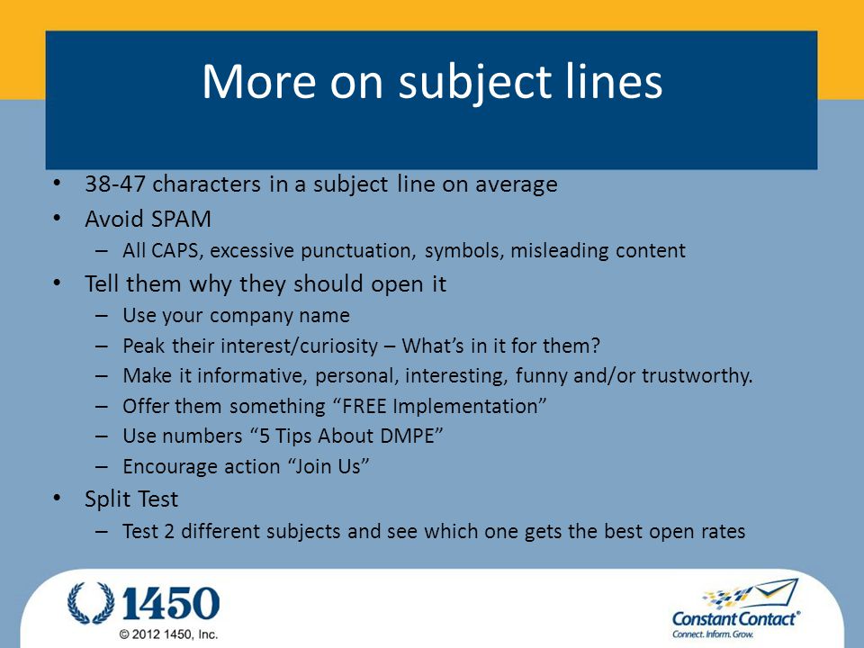 More on subject lines characters in a subject line on average Avoid SPAM – All CAPS, excessive punctuation, symbols, misleading content Tell them why they should open it – Use your company name – Peak their interest/curiosity – What’s in it for them.