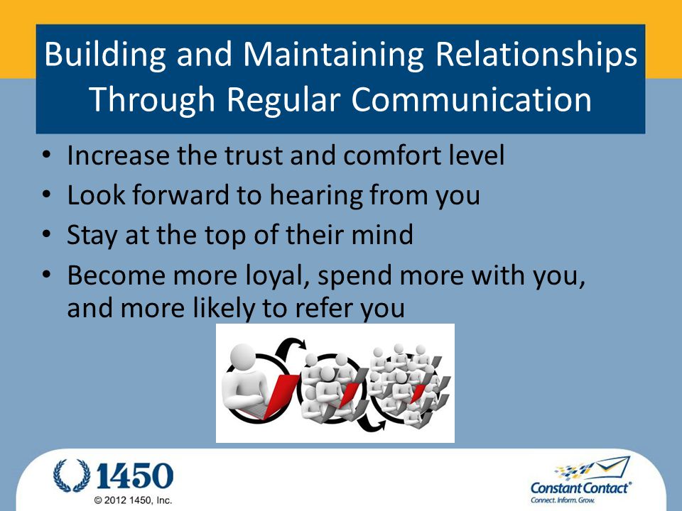 Building and Maintaining Relationships Through Regular Communication Increase the trust and comfort level Look forward to hearing from you Stay at the top of their mind Become more loyal, spend more with you, and more likely to refer you