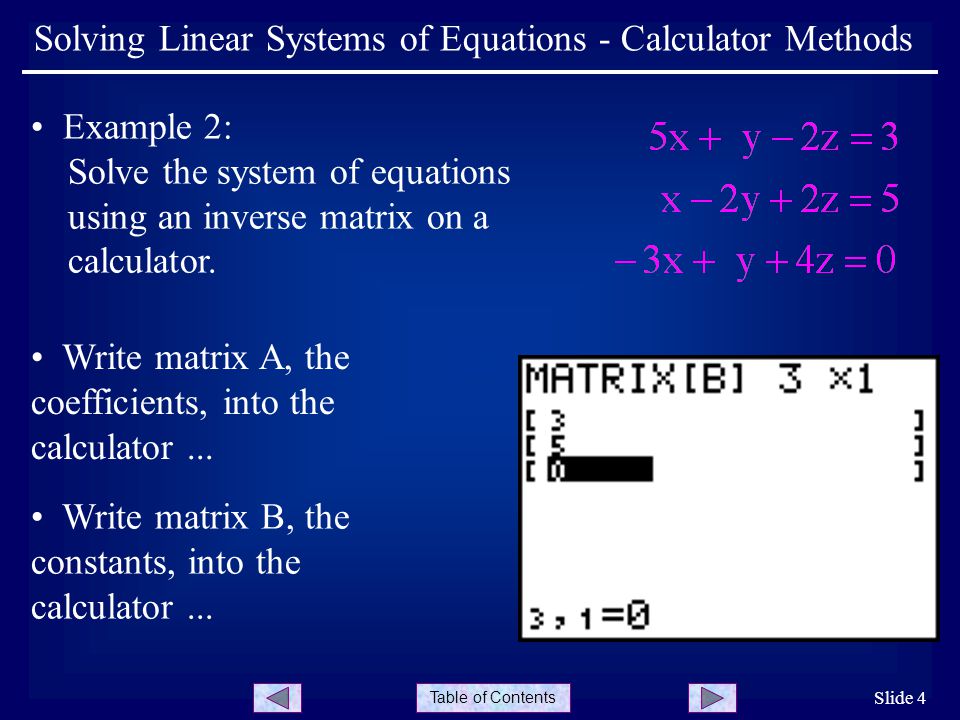 Table of Contents Slide 4 Solving Linear Systems of Equations - Calculator Methods Example 2: Solve the system of equations using an inverse matrix on a calculator.