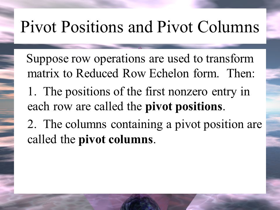 Pivot Positions and Pivot Columns Suppose row operations are used to transform matrix to Reduced Row Echelon form.