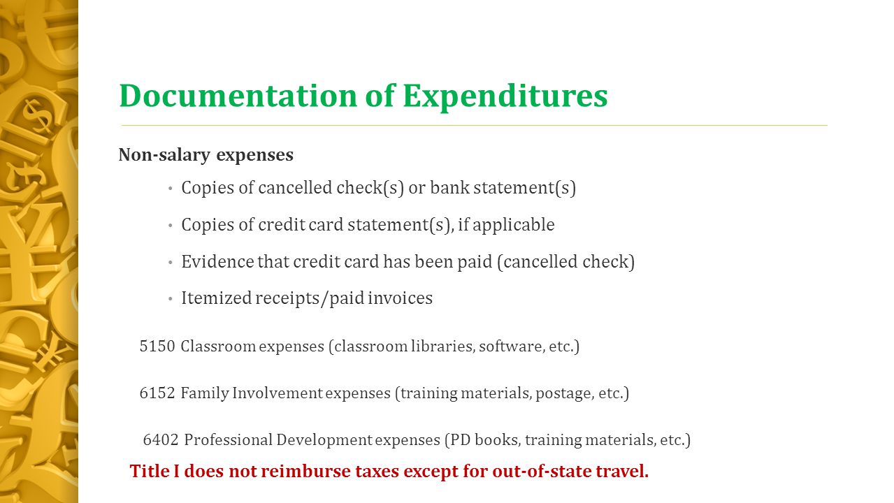 Documentation of Expenditures Non-salary expenses Copies of cancelled check(s) or bank statement(s) Copies of credit card statement(s), if applicable Evidence that credit card has been paid (cancelled check) Itemized receipts/paid invoices 5150 Classroom expenses (classroom libraries, software, etc.) 6152 Family Involvement expenses (training materials, postage, etc.) 6402 Professional Development expenses (PD books, training materials, etc.) Title I does not reimburse taxes except for out-of-state travel.