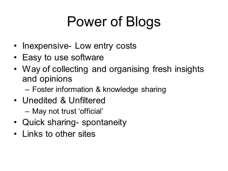 Power of Blogs Inexpensive- Low entry costs Easy to use software Way of collecting and organising fresh insights and opinions –Foster information & knowledge sharing Unedited & Unfiltered –May not trust ‘official’ Quick sharing- spontaneity Links to other sites