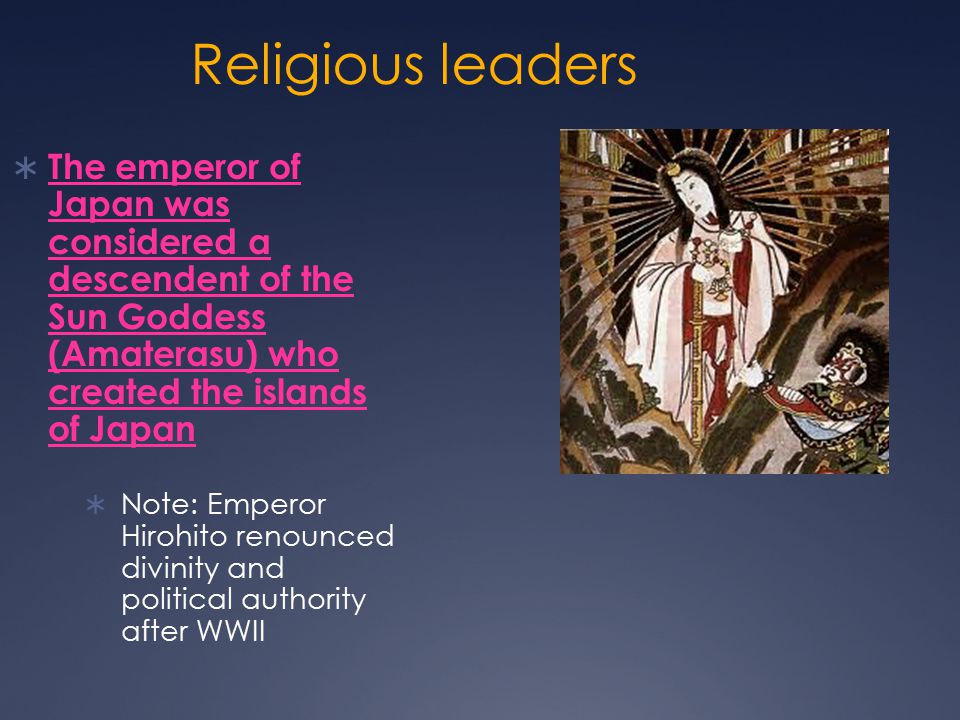 Religious leaders  The emperor of Japan was considered a descendent of the Sun Goddess (Amaterasu) who created the islands of Japan  Note: Emperor Hirohito renounced divinity and political authority after WWII