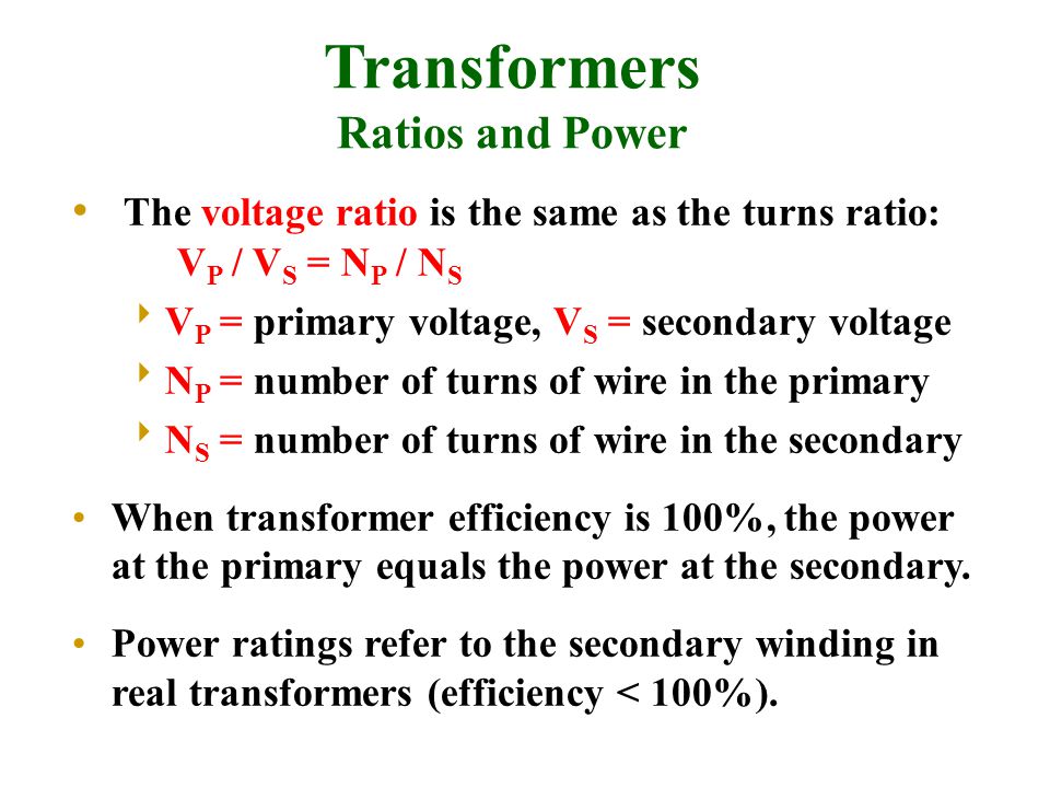 The voltage ratio is the same as the turns ratio: V P / V S = N P / N S  V P = primary voltage, V S = secondary voltage  N P = number of turns of wire in the primary  N S = number of turns of wire in the secondary When transformer efficiency is 100%, the power at the primary equals the power at the secondary.