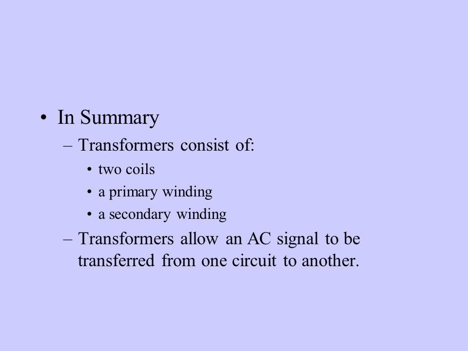 In Summary –Transformers consist of: two coils a primary winding a secondary winding –Transformers allow an AC signal to be transferred from one circuit to another.