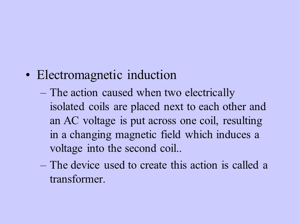 Electromagnetic induction –The action caused when two electrically isolated coils are placed next to each other and an AC voltage is put across one coil, resulting in a changing magnetic field which induces a voltage into the second coil..