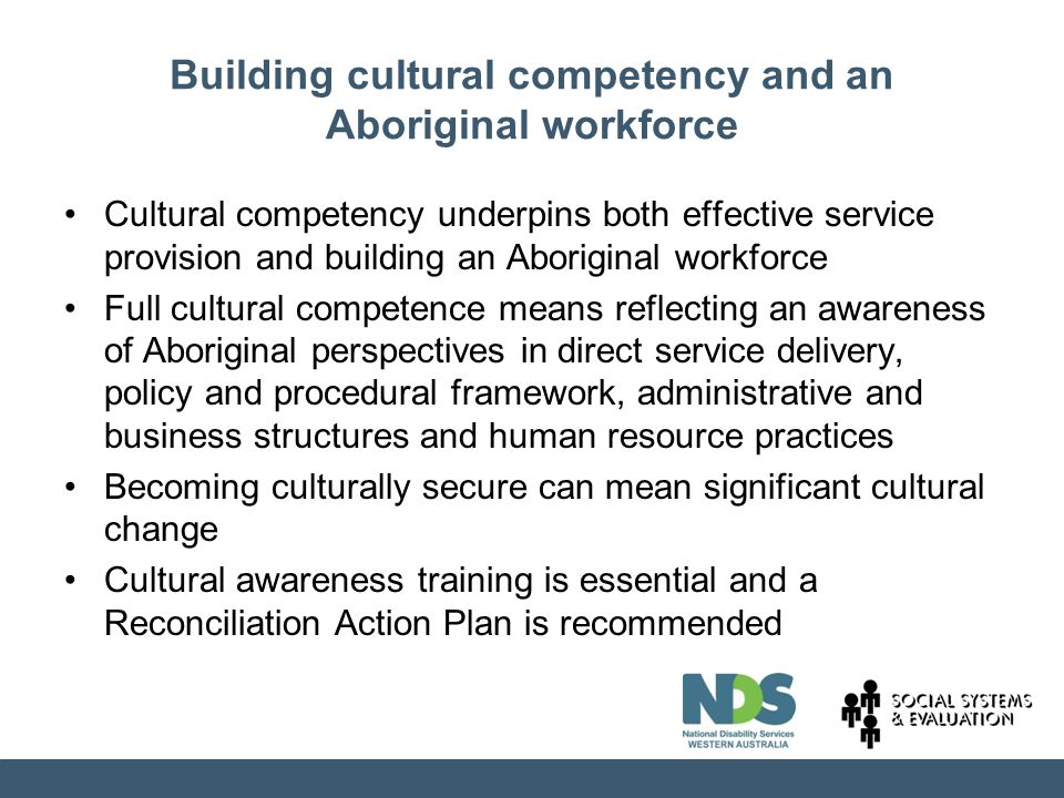 Building cultural competency and an Aboriginal workforce Cultural competency underpins both effective service provision and building an Aboriginal workforce Full cultural competence means reflecting an awareness of Aboriginal perspectives in direct service delivery, policy and procedural framework, administrative and business structures and human resource practices Becoming culturally secure can mean significant cultural change Cultural awareness training is essential and a Reconciliation Action Plan is recommended