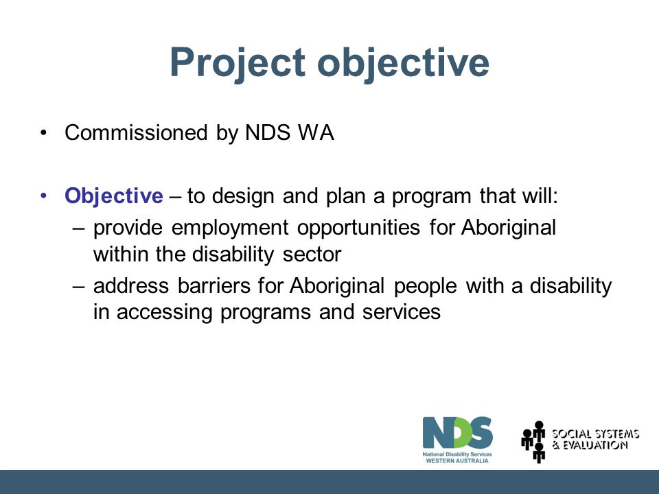 Project objective Commissioned by NDS WA Objective – to design and plan a program that will: –provide employment opportunities for Aboriginal within the disability sector –address barriers for Aboriginal people with a disability in accessing programs and services