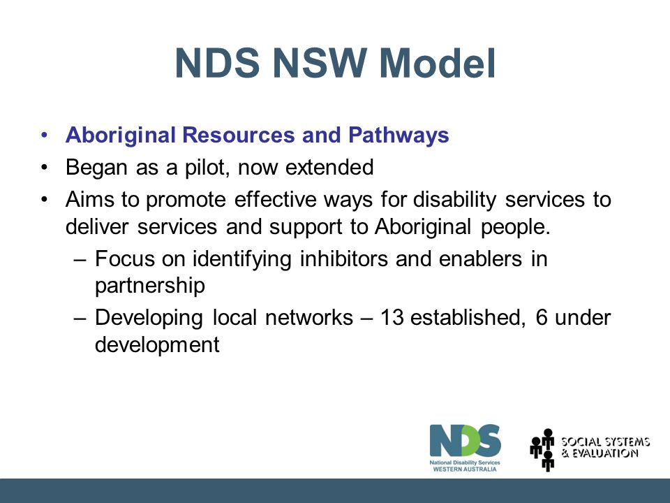 NDS NSW Model Aboriginal Resources and Pathways Began as a pilot, now extended Aims to promote effective ways for disability services to deliver services and support to Aboriginal people.