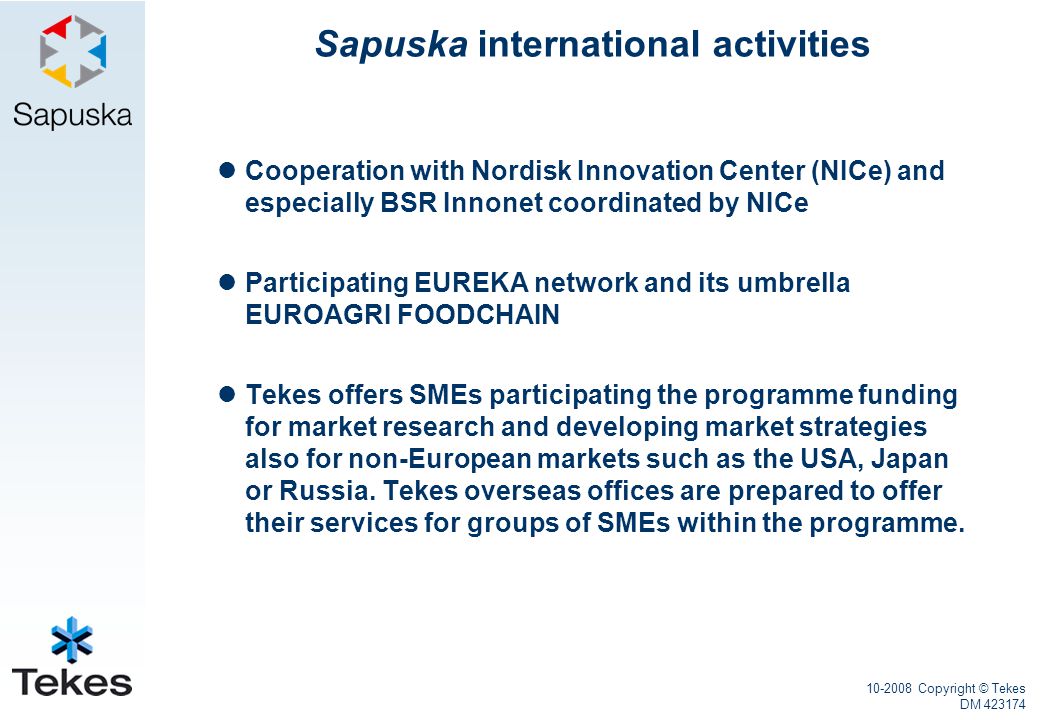 Copyright © Tekes DM Sapuska international activities Cooperation with Nordisk Innovation Center (NICe) and especially BSR Innonet coordinated by NICe Participating EUREKA network and its umbrella EUROAGRI FOODCHAIN Tekes offers SMEs participating the programme funding for market research and developing market strategies also for non-European markets such as the USA, Japan or Russia.